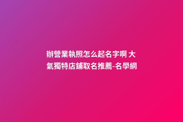 辦營業執照怎么起名字啊 大氣獨特店鋪取名推薦-名學網-第1張-店鋪起名-玄機派